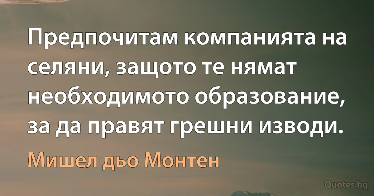 Предпочитам компанията на селяни, защото те нямат необходимото образование, за да правят грешни изводи. (Мишел дьо Монтен)