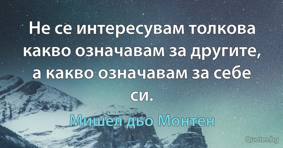 Не се интересувам толкова какво означавам за другите, а какво означавам за себе си. (Мишел дьо Монтен)