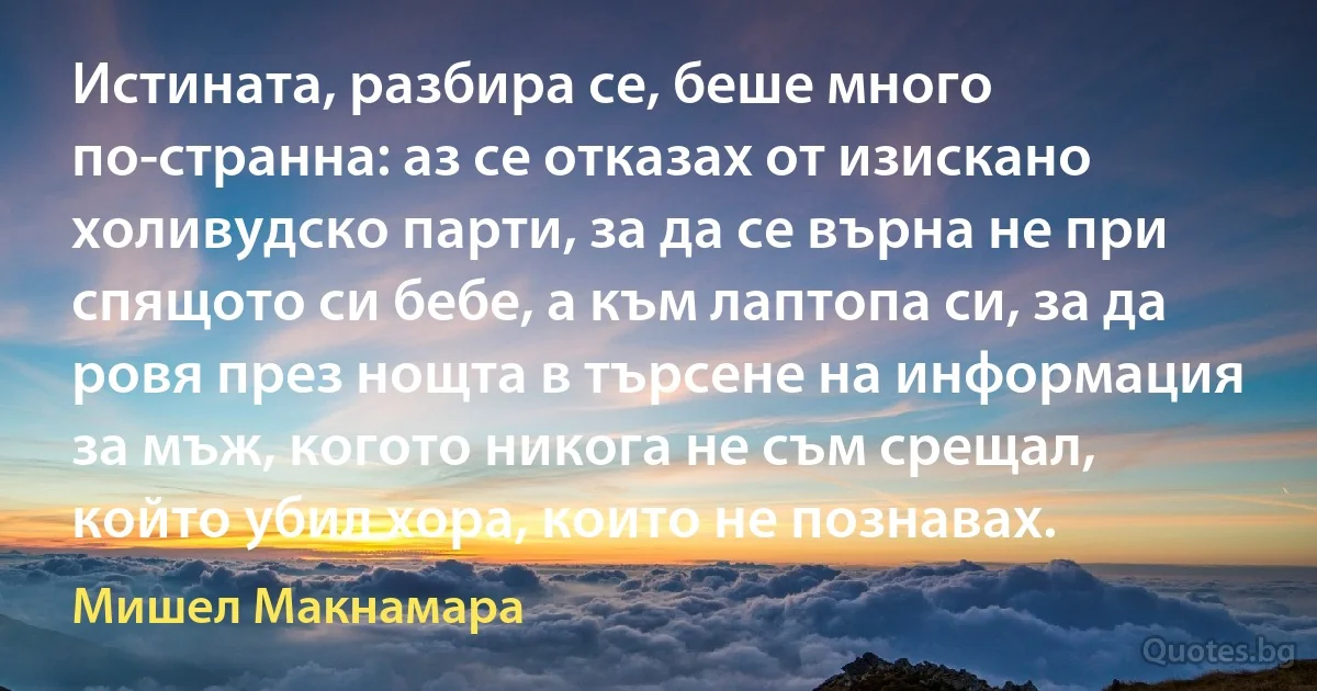 Истината, разбира се, беше много по-странна: аз се отказах от изискано холивудско парти, за да се върна не при спящото си бебе, а към лаптопа си, за да ровя през нощта в търсене на информация за мъж, когото никога не съм срещал, който убил хора, които не познавах. (Мишел Макнамара)