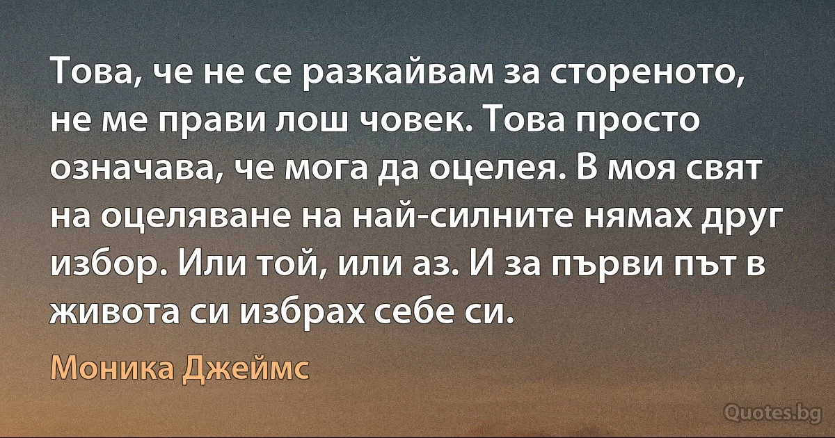 Това, че не се разкайвам за стореното, не ме прави лош човек. Това просто означава, че мога да оцелея. В моя свят на оцеляване на най-силните нямах друг избор. Или той, или аз. И за първи път в живота си избрах себе си. (Моника Джеймс)