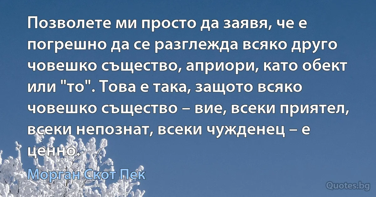 Позволете ми просто да заявя, че е погрешно да се разглежда всяко друго човешко същество, априори, като обект или "то". Това е така, защото всяко човешко същество – вие, всеки приятел, всеки непознат, всеки чужденец – е ценно. (Морган Скот Пек)