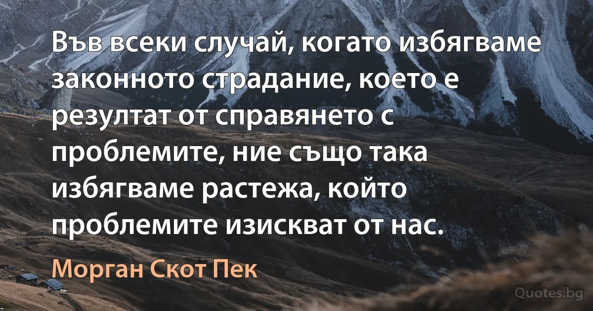 Във всеки случай, когато избягваме законното страдание, което е резултат от справянето с проблемите, ние също така избягваме растежа, който проблемите изискват от нас. (Морган Скот Пек)