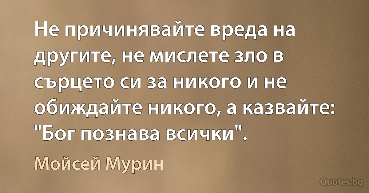 Не причинявайте вреда на другите, не мислете зло в сърцето си за никого и не обиждайте никого, а казвайте: "Бог познава всички". (Мойсей Мурин)