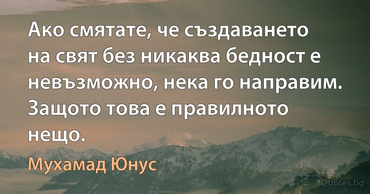 Ако смятате, че създаването на свят без никаква бедност е невъзможно, нека го направим. Защото това е правилното нещо. (Мухамад Юнус)