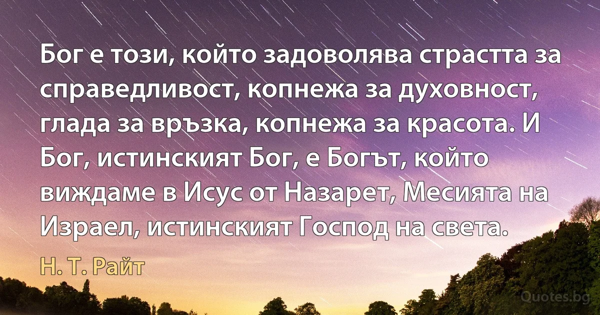 Бог е този, който задоволява страстта за справедливост, копнежа за духовност, глада за връзка, копнежа за красота. И Бог, истинският Бог, е Богът, който виждаме в Исус от Назарет, Месията на Израел, истинският Господ на света. (Н. Т. Райт)