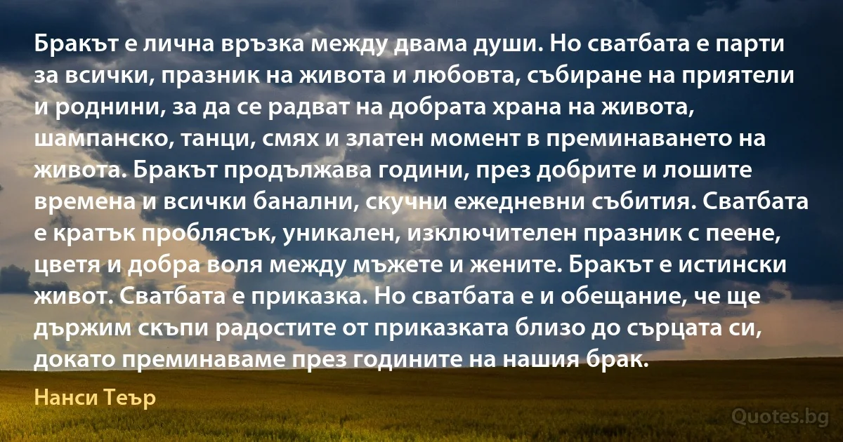 Бракът е лична връзка между двама души. Но сватбата е парти за всички, празник на живота и любовта, събиране на приятели и роднини, за да се радват на добрата храна на живота, шампанско, танци, смях и златен момент в преминаването на живота. Бракът продължава години, през добрите и лошите времена и всички банални, скучни ежедневни събития. Сватбата е кратък проблясък, уникален, изключителен празник с пеене, цветя и добра воля между мъжете и жените. Бракът е истински живот. Сватбата е приказка. Но сватбата е и обещание, че ще държим скъпи радостите от приказката близо до сърцата си, докато преминаваме през годините на нашия брак. (Нанси Теър)