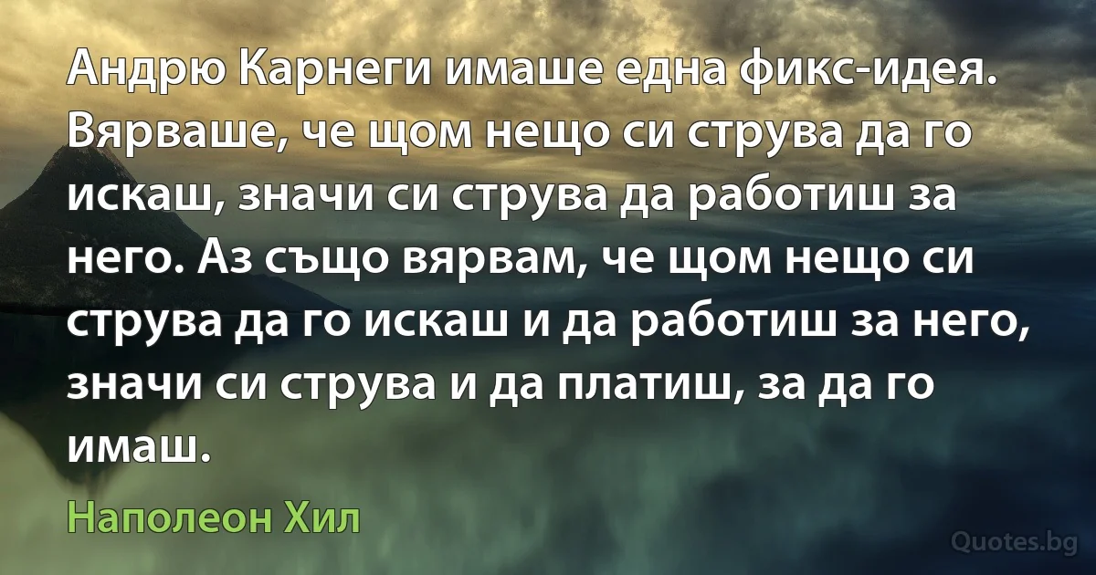 Андрю Карнеги имаше една фикс-идея. Вярваше, че щом нещо си струва да го искаш, значи си струва да работиш за него. Аз също вярвам, че щом нещо си струва да го искаш и да работиш за него, значи си струва и да платиш, за да го имаш. (Наполеон Хил)