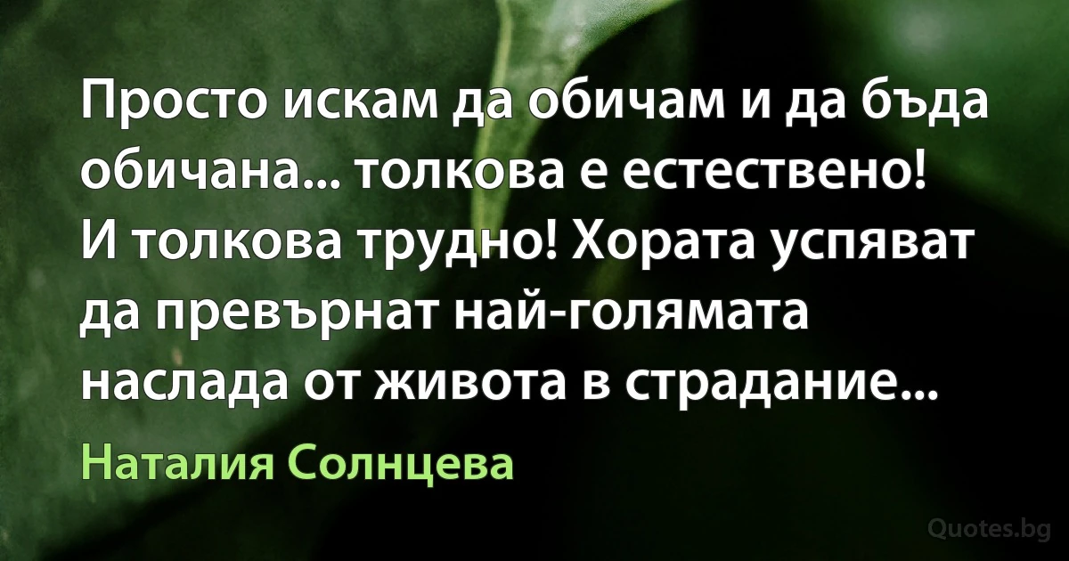 Просто искам да обичам и да бъда обичана... толкова е естествено! И толкова трудно! Хората успяват да превърнат най-голямата наслада от живота в страдание... (Наталия Солнцева)