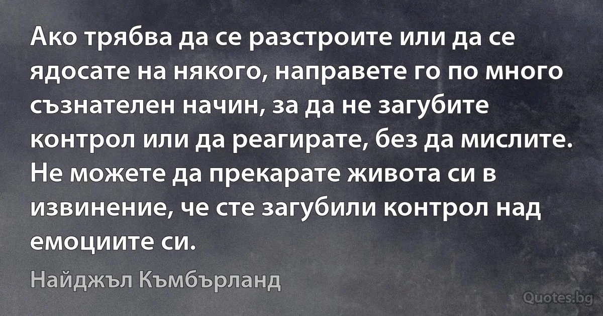 Ако трябва да се разстроите или да се ядосате на някого, направете го по много съзнателен начин, за да не загубите контрол или да реагирате, без да мислите. Не можете да прекарате живота си в извинение, че сте загубили контрол над емоциите си. (Найджъл Къмбърланд)