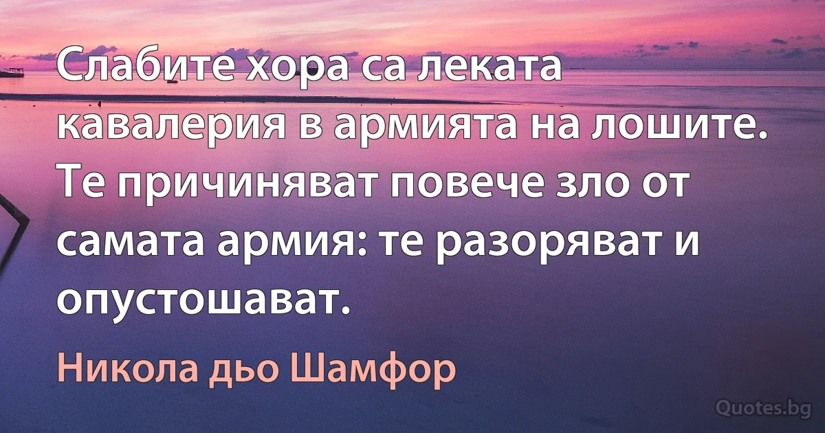 Слабите хора са леката кавалерия в армията на лошите. Те причиняват повече зло от самата армия: те разоряват и опустошават. (Никола дьо Шамфор)