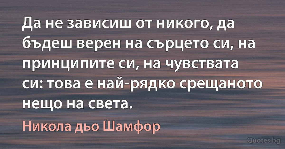 Да не зависиш от никого, да бъдеш верен на сърцето си, на принципите си, на чувствата си: това е най-рядко срещаното нещо на света. (Никола дьо Шамфор)