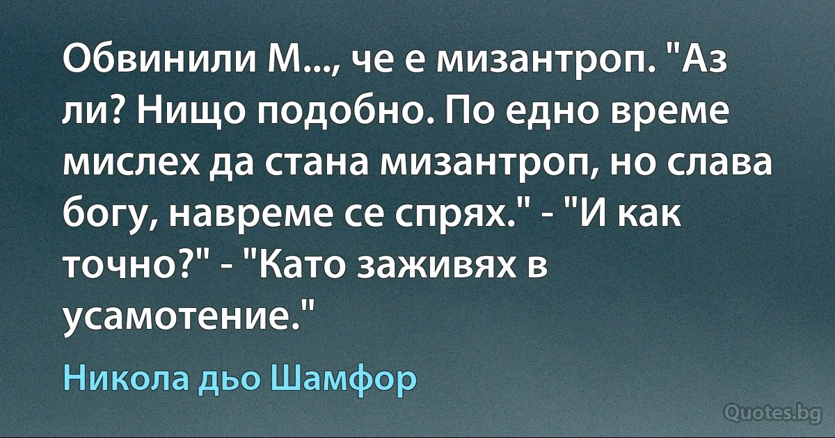 Обвинили М..., че е мизантроп. "Аз ли? Нищо подобно. По едно време мислех да стана мизантроп, но слава богу, навреме се спрях." - "И как точно?" - "Като заживях в усамотение." (Никола дьо Шамфор)