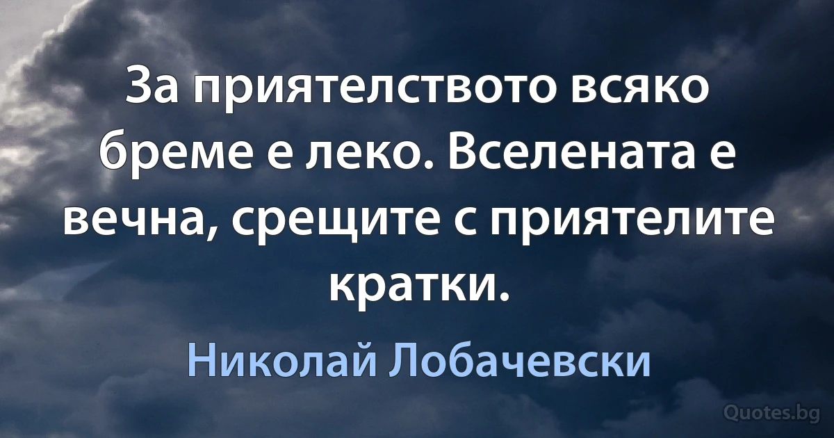 За приятелството всяко бреме е леко. Вселената е вечна, срещите с приятелите кратки. (Николай Лобачевски)