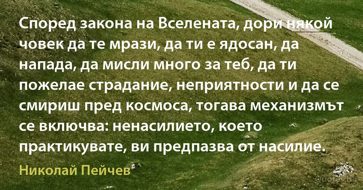 Според закона на Вселената, дори някой човек да те мрази, да ти е ядосан, да напада, да мисли много за теб, да ти пожелае страдание, неприятности и да се смириш пред космоса, тогава механизмът се включва: ненасилието, което практикувате, ви предпазва от насилие. (Николай Пейчев)