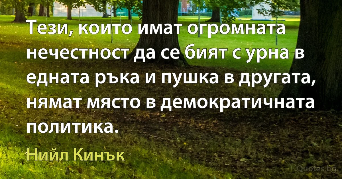 Тези, които имат огромната нечестност да се бият с урна в едната ръка и пушка в другата, нямат място в демократичната политика. (Нийл Кинък)