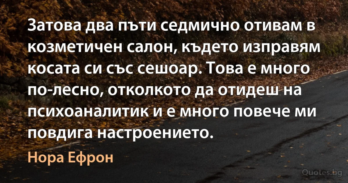 Затова два пъти седмично отивам в козметичен салон, където изправям косата си със сешоар. Това е много по-лесно, отколкото да отидеш на психоаналитик и е много повече ми повдига настроението. (Нора Ефрон)