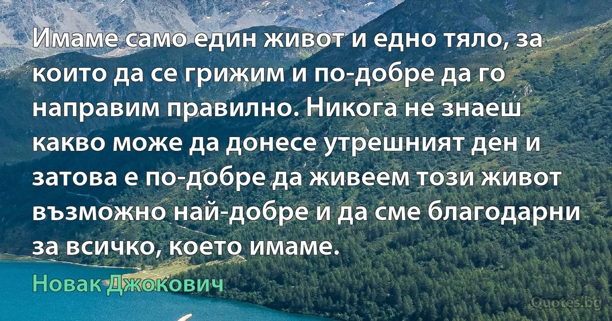 Имаме само един живот и едно тяло, за които да се грижим и по-добре да го направим правилно. Никога не знаеш какво може да донесе утрешният ден и затова е по-добре да живеем този живот възможно най-добре и да сме благодарни за всичко, което имаме. (Новак Джокович)