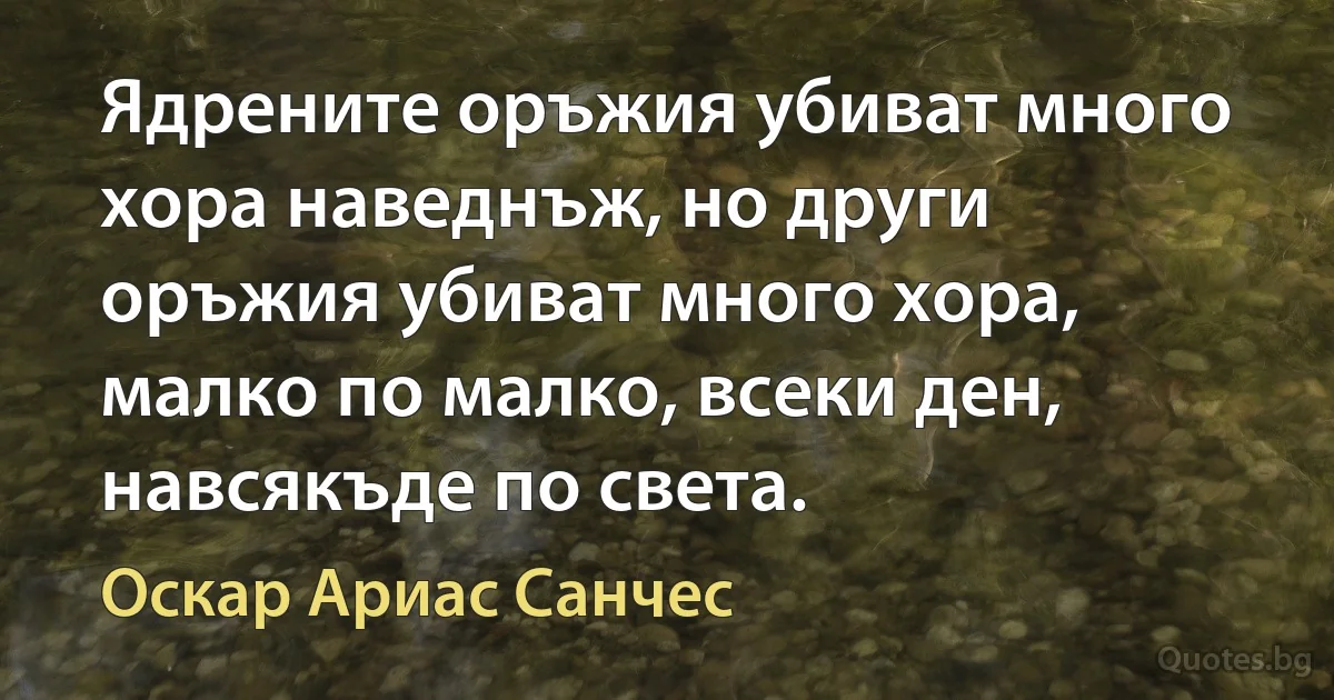 Ядрените оръжия убиват много хора наведнъж, но други оръжия убиват много хора, малко по малко, всеки ден, навсякъде по света. (Оскар Ариас Санчес)