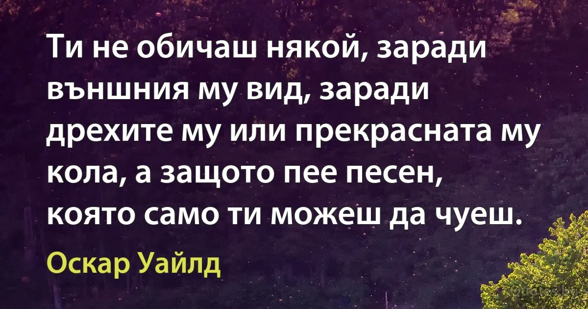 Ти не обичаш някой, заради външния му вид, заради дрехите му или прекрасната му кола, а защото пее песен, която само ти можеш да чуеш. (Оскар Уайлд)