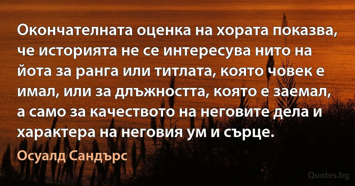 Окончателната оценка на хората показва, че историята не се интересува нито на йота за ранга или титлата, която човек е имал, или за длъжността, която е заемал, а само за качеството на неговите дела и характера на неговия ум и сърце. (Осуалд Сандърс)