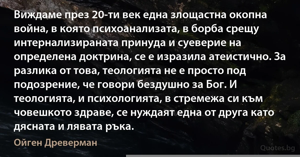 Виждаме през 20-ти век една злощастна окопна война, в която психоанализата, в борба срещу интернализираната принуда и суеверие на определена доктрина, се е изразила атеистично. За разлика от това, теологията не е просто под подозрение, че говори бездушно за Бог. И теологията, и психологията, в стремежа си към човешкото здраве, се нуждаят една от друга като дясната и лявата ръка. (Ойген Древерман)