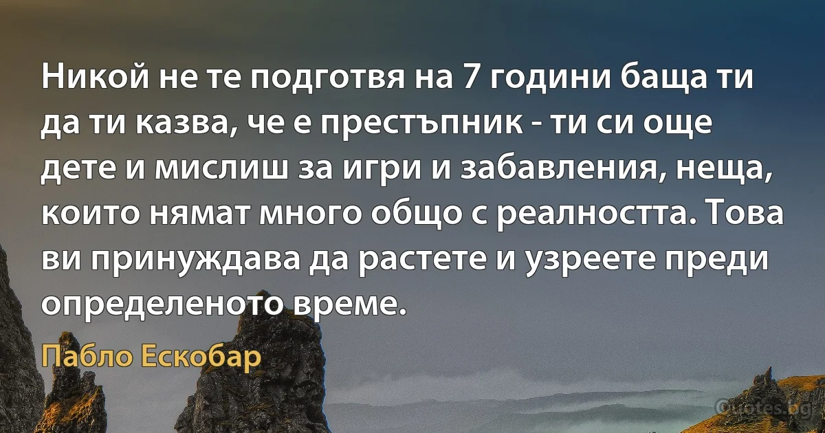 Никой не те подготвя на 7 години баща ти да ти казва, че е престъпник - ти си още дете и мислиш за игри и забавления, неща, които нямат много общо с реалността. Това ви принуждава да растете и узреете преди определеното време. (Пабло Ескобар)