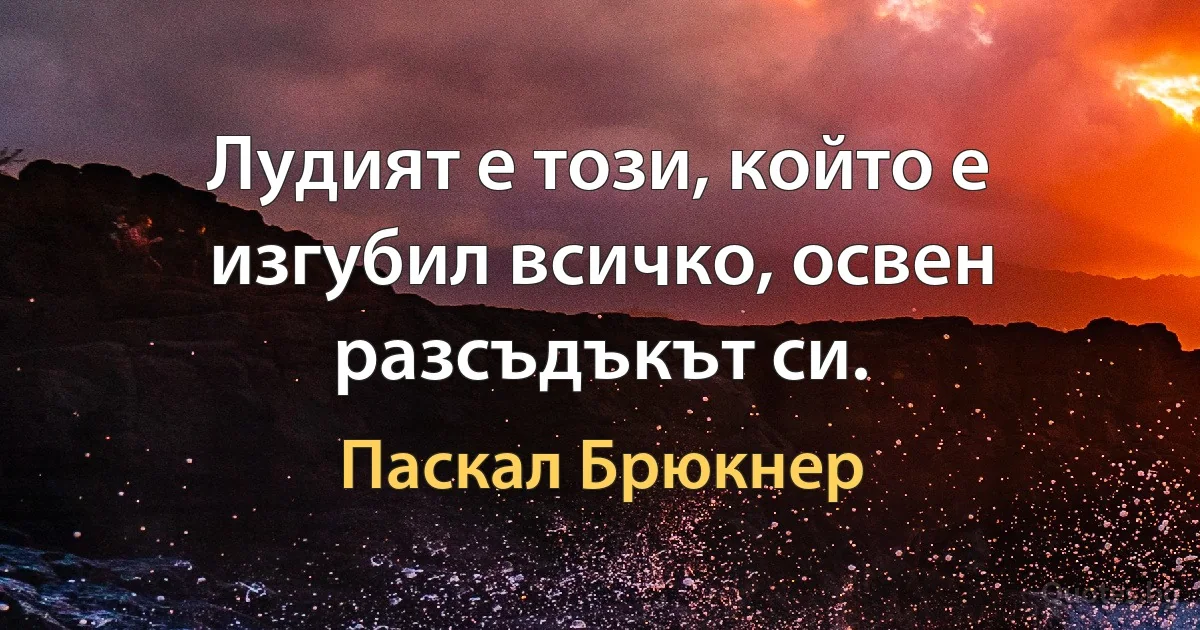 Лудият е този, който е изгубил всичко, освен разсъдъкът си. (Паскал Брюкнер)