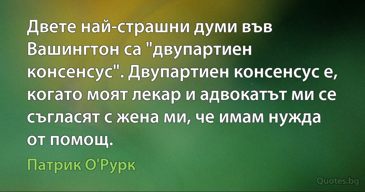 Двете най-страшни думи във Вашингтон са "двупартиен консенсус". Двупартиен консенсус е, когато моят лекар и адвокатът ми се съгласят с жена ми, че имам нужда от помощ. (Патрик О'Рурк)