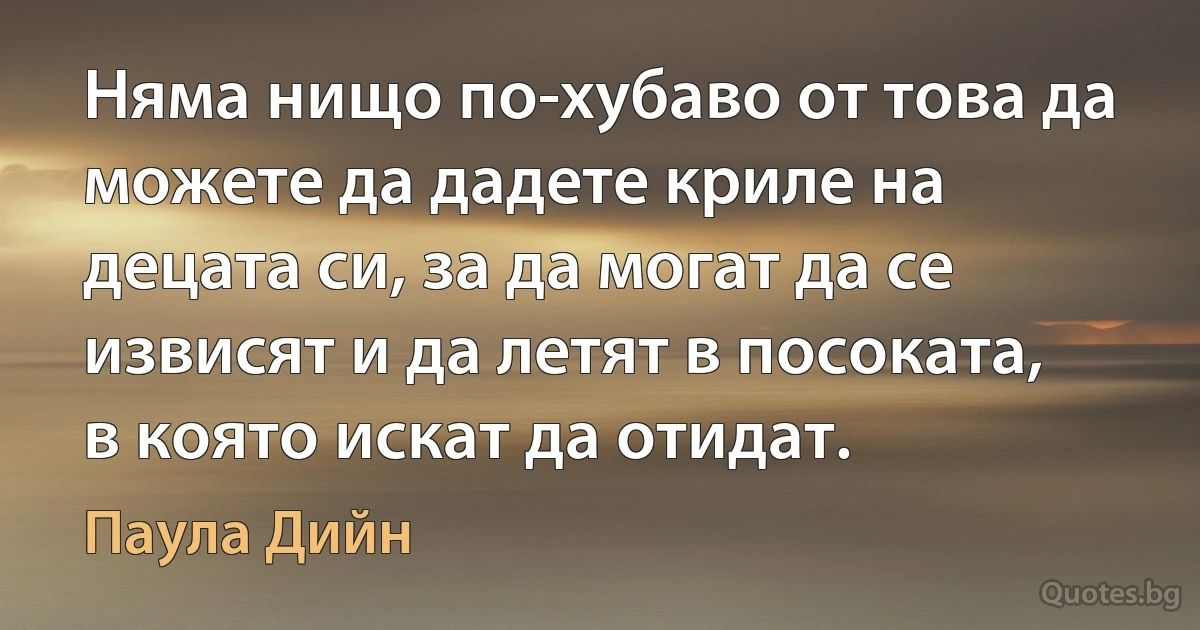 Няма нищо по-хубаво от това да можете да дадете криле на децата си, за да могат да се извисят и да летят в посоката, в която искат да отидат. (Паула Дийн)