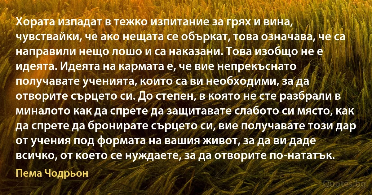 Хората изпадат в тежко изпитание за грях и вина, чувствайки, че ако нещата се объркат, това означава, че са направили нещо лошо и са наказани. Това изобщо не е идеята. Идеята на кармата е, че вие непрекъснато получавате ученията, които са ви необходими, за да отворите сърцето си. До степен, в която не сте разбрали в миналото как да спрете да защитавате слабото си място, как да спрете да бронирате сърцето си, вие получавате този дар от учения под формата на вашия живот, за да ви даде всичко, от което се нуждаете, за да отворите по-нататък. (Пема Чодрьон)