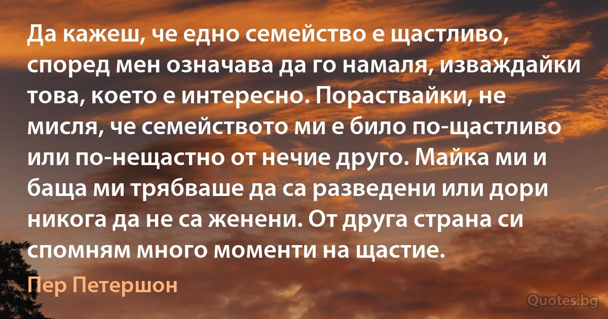 Да кажеш, че едно семейство е щастливо, според мен означава да го намаля, изваждайки това, което е интересно. Пораствайки, не мисля, че семейството ми е било по-щастливо или по-нещастно от нечие друго. Майка ми и баща ми трябваше да са разведени или дори никога да не са женени. От друга страна си спомням много моменти на щастие. (Пер Петершон)