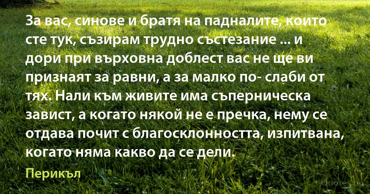 За вас, синове и братя на падналите, които сте тук, съзирам трудно състезание ... и дори при върховна доблест вас не ще ви признаят за равни, а за малко по- слаби от тях. Нали към живите има съперническа завист, а когато някой не е пречка, нему се отдава почит с благосклонността, изпитвана, когато няма какво да се дели. (Перикъл)