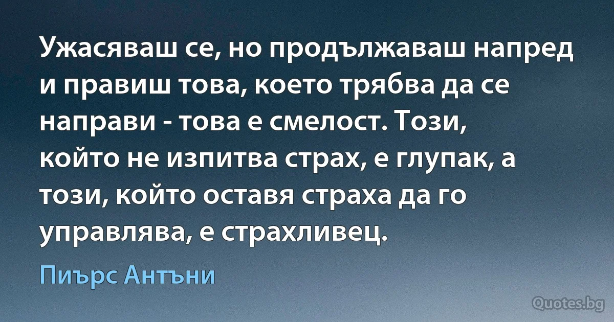 Ужасяваш се, но продължаваш напред и правиш това, което трябва да се направи - това е смелост. Този, който не изпитва страх, е глупак, а този, който оставя страха да го управлява, е страхливец. (Пиърс Антъни)