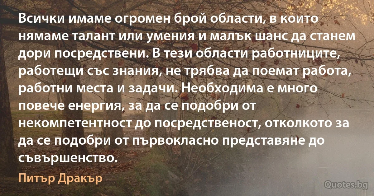 Всички имаме огромен брой области, в които нямаме талант или умения и малък шанс да станем дори посредствени. В тези области работниците, работещи със знания, не трябва да поемат работа, работни места и задачи. Необходима е много повече енергия, за да се подобри от некомпетентност до посредственост, отколкото за да се подобри от първокласно представяне до съвършенство. (Питър Дракър)