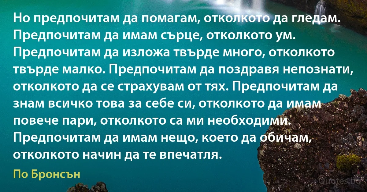 Но предпочитам да помагам, отколкото да гледам. Предпочитам да имам сърце, отколкото ум. Предпочитам да изложа твърде много, отколкото твърде малко. Предпочитам да поздравя непознати, отколкото да се страхувам от тях. Предпочитам да знам всичко това за себе си, отколкото да имам повече пари, отколкото са ми необходими. Предпочитам да имам нещо, което да обичам, отколкото начин да те впечатля. (По Бронсън)