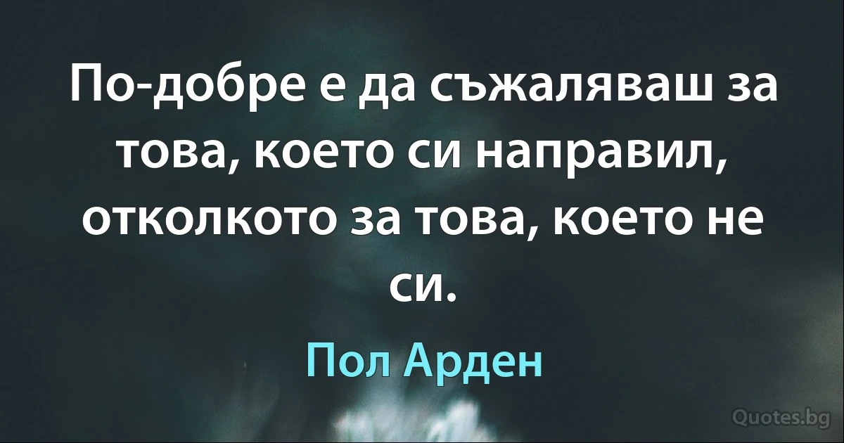 По-добре е да съжаляваш за това, което си направил, отколкото за това, което не си. (Пол Арден)