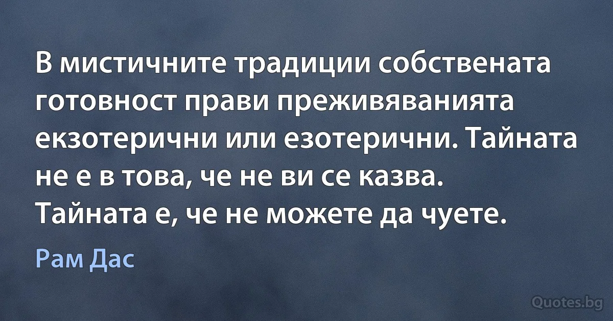 В мистичните традиции собствената готовност прави преживяванията екзотерични или езотерични. Тайната не е в това, че не ви се казва. Тайната е, че не можете да чуете. (Рам Дас)