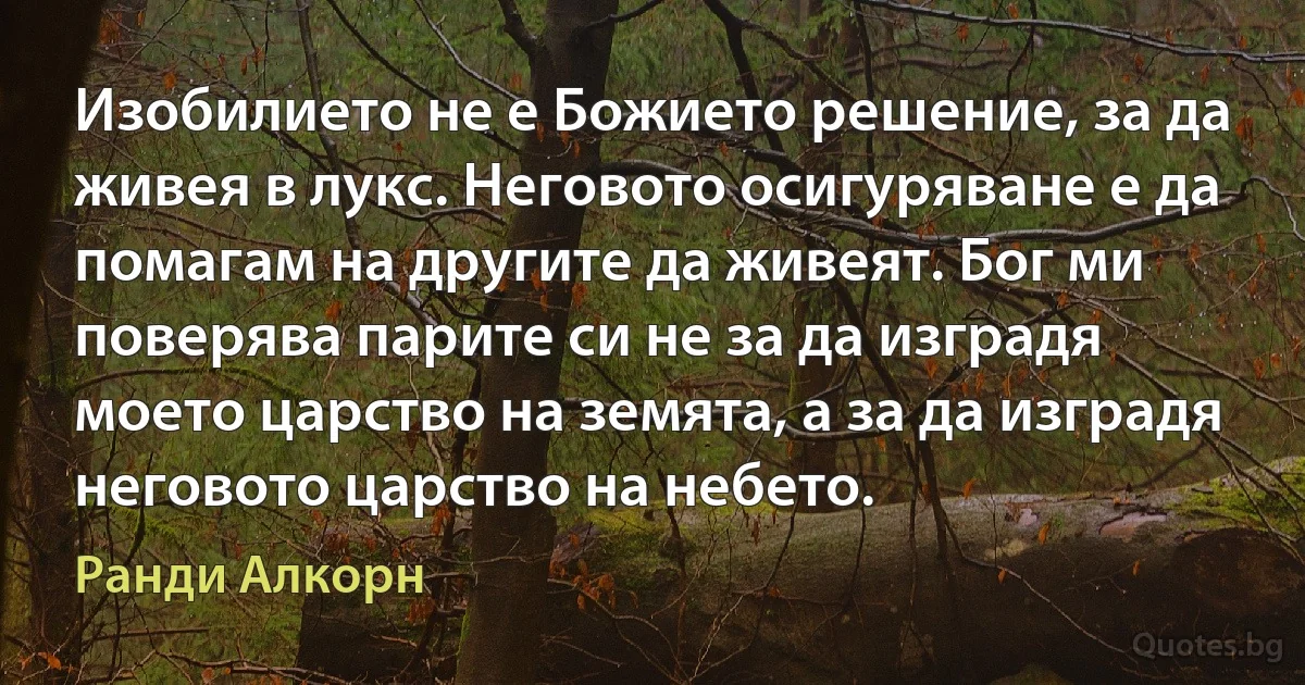 Изобилието не е Божието решение, за да живея в лукс. Неговото осигуряване е да помагам на другите да живеят. Бог ми поверява парите си не за да изградя моето царство на земята, а за да изградя неговото царство на небето. (Ранди Алкорн)