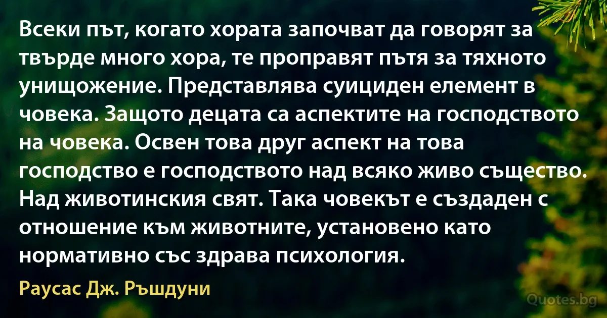 Всеки път, когато хората започват да говорят за твърде много хора, те проправят пътя за тяхното унищожение. Представлява суициден елемент в човека. Защото децата са аспектите на господството на човека. Освен това друг аспект на това господство е господството над всяко живо същество. Над животинския свят. Така човекът е създаден с отношение към животните, установено като нормативно със здрава психология. (Раусас Дж. Ръшдуни)