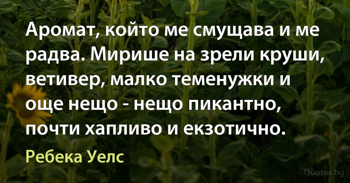 Аромат, който ме смущава и ме радва. Мирише на зрели круши, ветивер, малко теменужки и още нещо - нещо пикантно, почти хапливо и екзотично. (Ребека Уелс)