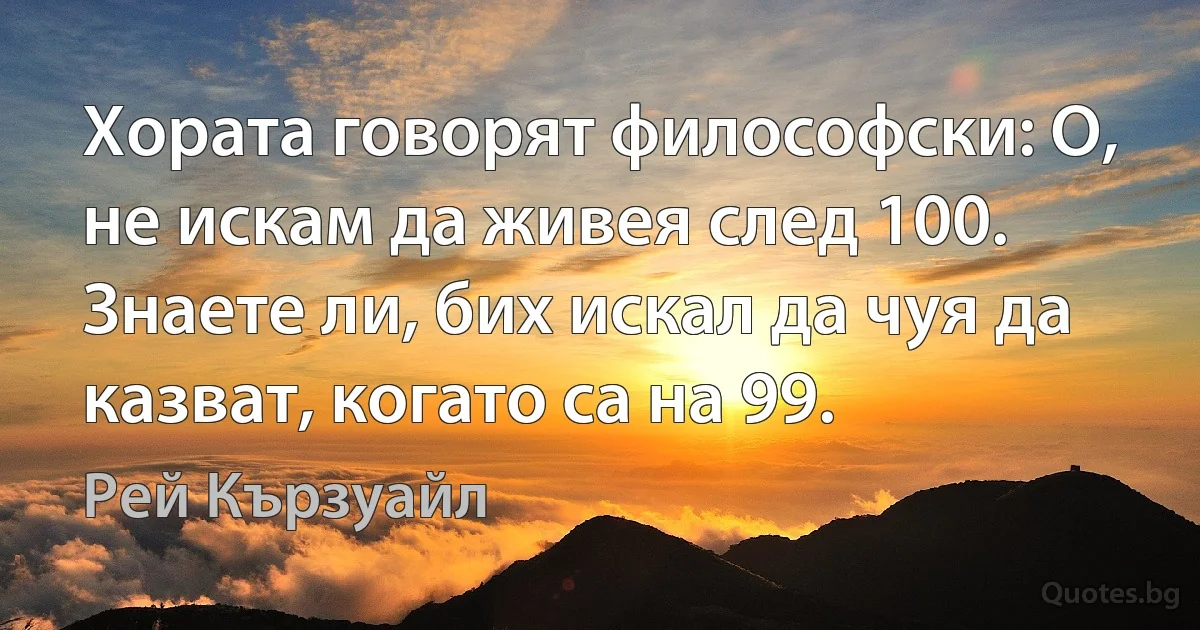 Хората говорят философски: О, не искам да живея след 100. Знаете ли, бих искал да чуя да казват, когато са на 99. (Рей Кързуайл)