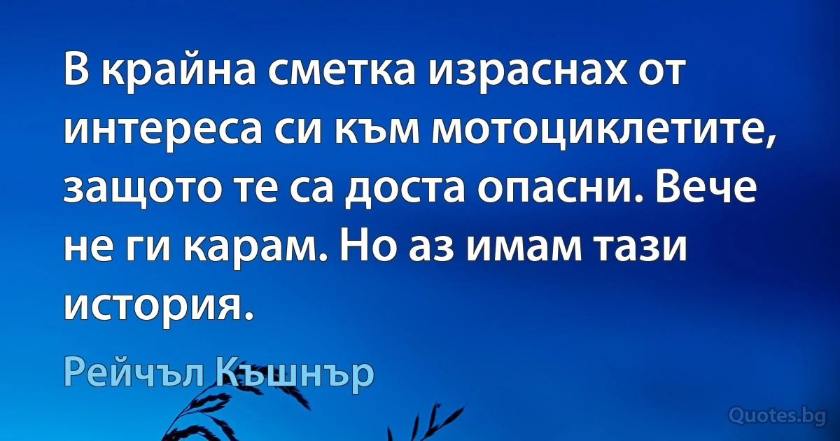 В крайна сметка израснах от интереса си към мотоциклетите, защото те са доста опасни. Вече не ги карам. Но аз имам тази история. (Рейчъл Къшнър)