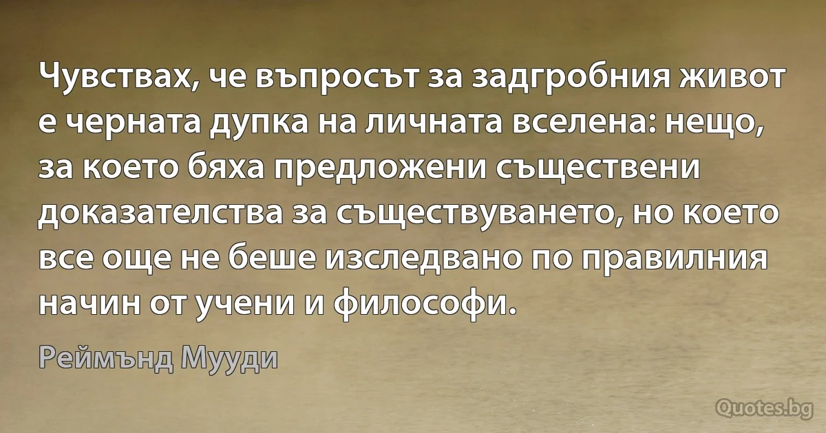 Чувствах, че въпросът за задгробния живот е черната дупка на личната вселена: нещо, за което бяха предложени съществени доказателства за съществуването, но което все още не беше изследвано по правилния начин от учени и философи. (Реймънд Мууди)