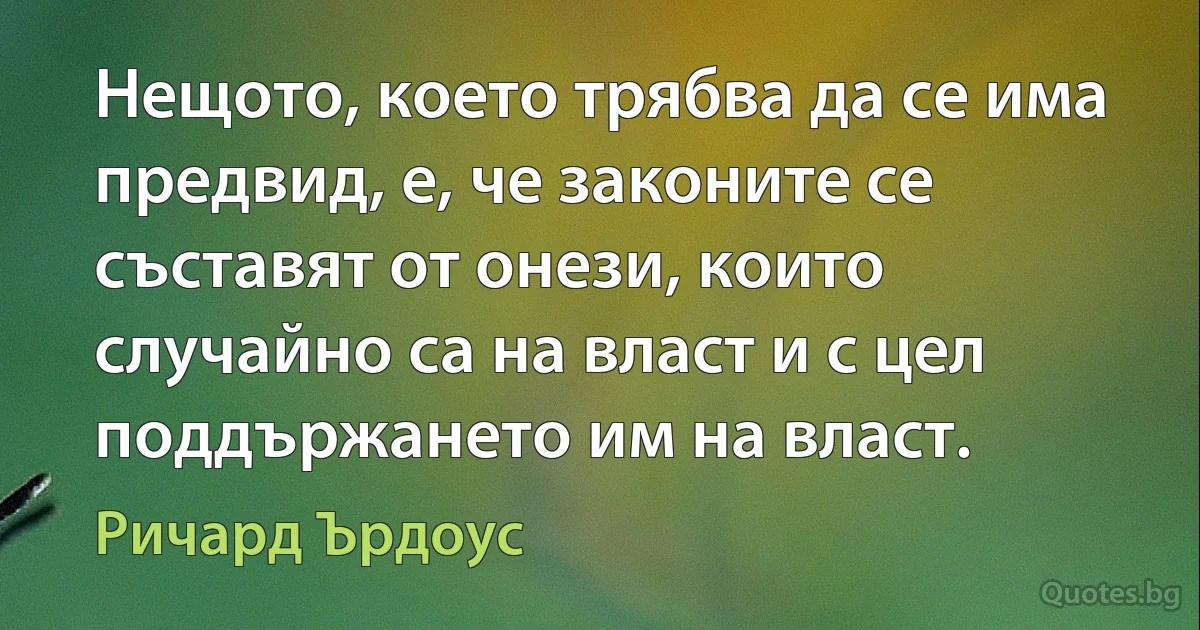 Нещото, което трябва да се има предвид, е, че законите се съставят от онези, които случайно са на власт и с цел поддържането им на власт. (Ричард Ърдоус)