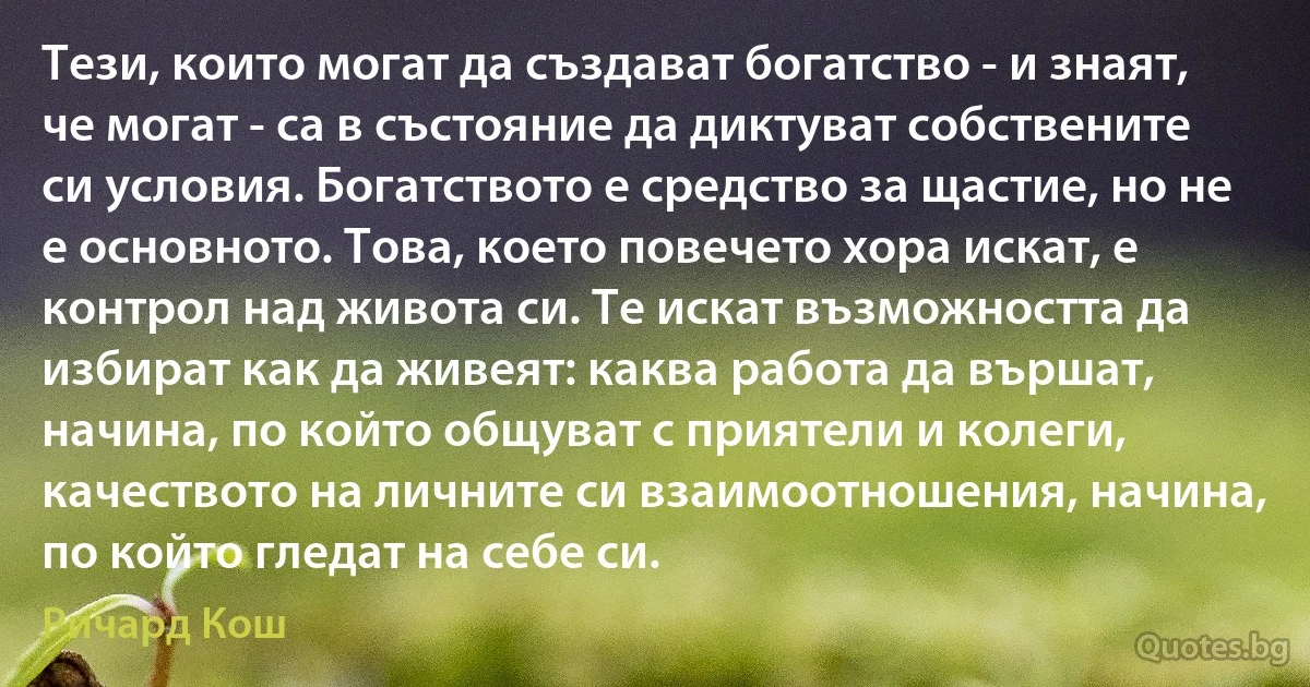 Тези, които могат да създават богатство - и знаят, че могат - са в състояние да диктуват собствените си условия. Богатството е средство за щастие, но не е основното. Това, което повечето хора искат, е контрол над живота си. Те искат възможността да избират как да живеят: каква работа да вършат, начина, по който общуват с приятели и колеги, качеството на личните си взаимоотношения, начина, по който гледат на себе си. (Ричард Кош)