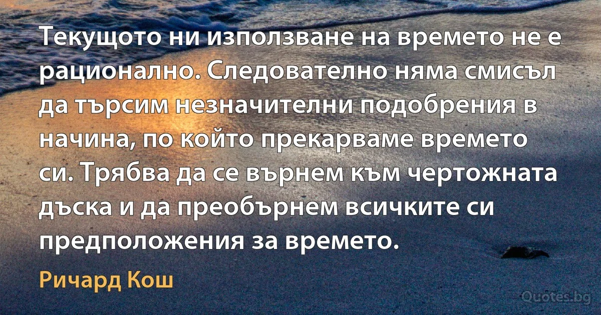 Текущото ни използване на времето не е рационално. Следователно няма смисъл да търсим незначителни подобрения в начина, по който прекарваме времето си. Трябва да се върнем към чертожната дъска и да преобърнем всичките си предположения за времето. (Ричард Кош)