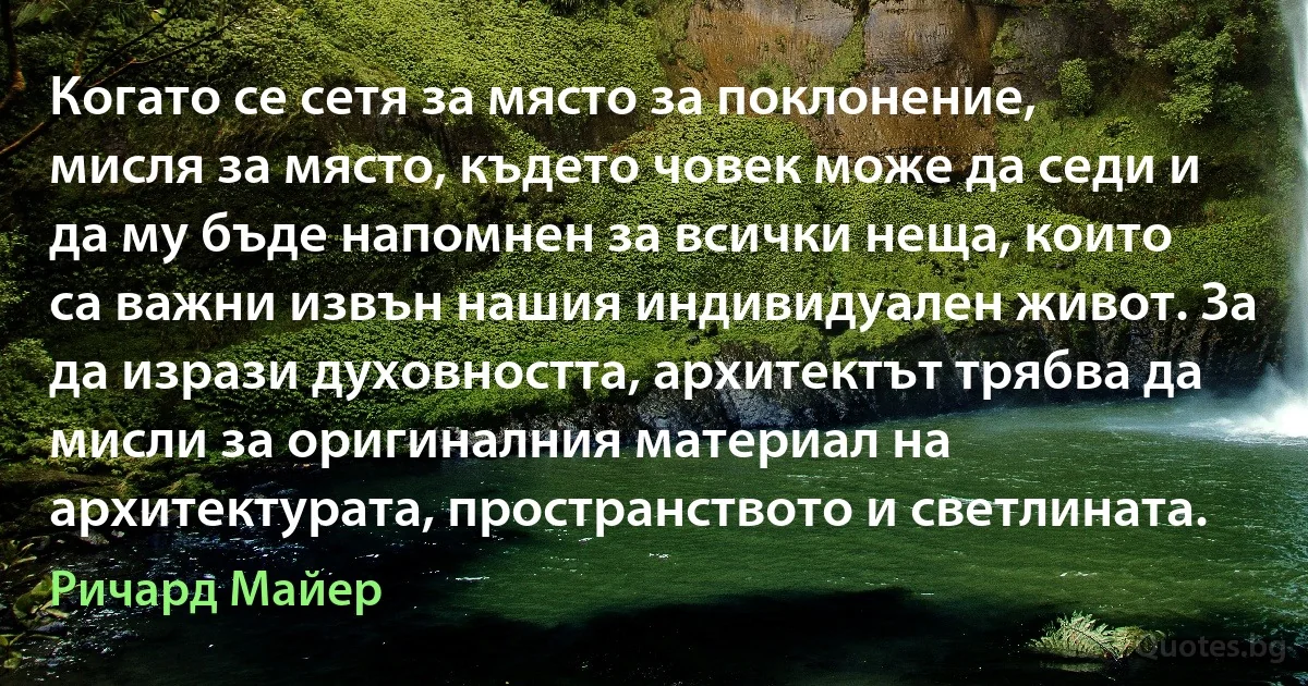 Когато се сетя за място за поклонение, мисля за място, където човек може да седи и да му бъде напомнен за всички неща, които са важни извън нашия индивидуален живот. За да изрази духовността, архитектът трябва да мисли за оригиналния материал на архитектурата, пространството и светлината. (Ричард Майер)