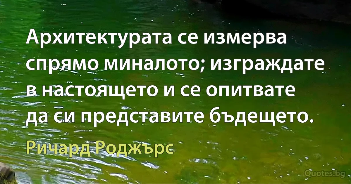 Архитектурата се измерва спрямо миналото; изграждате в настоящето и се опитвате да си представите бъдещето. (Ричард Роджърс)