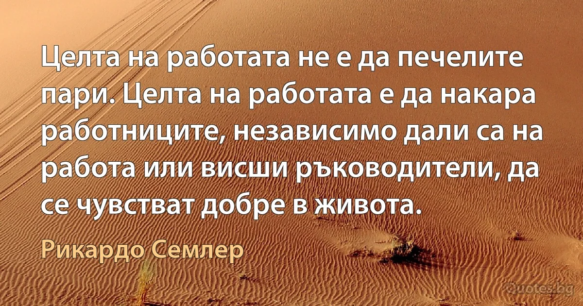 Целта на работата не е да печелите пари. Целта на работата е да накара работниците, независимо дали са на работа или висши ръководители, да се чувстват добре в живота. (Рикардо Семлер)