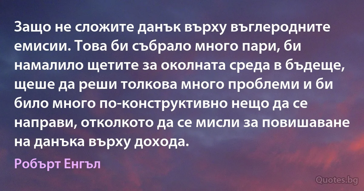 Защо не сложите данък върху въглеродните емисии. Това би събрало много пари, би намалило щетите за околната среда в бъдеще, щеше да реши толкова много проблеми и би било много по-конструктивно нещо да се направи, отколкото да се мисли за повишаване на данъка върху дохода. (Робърт Енгъл)